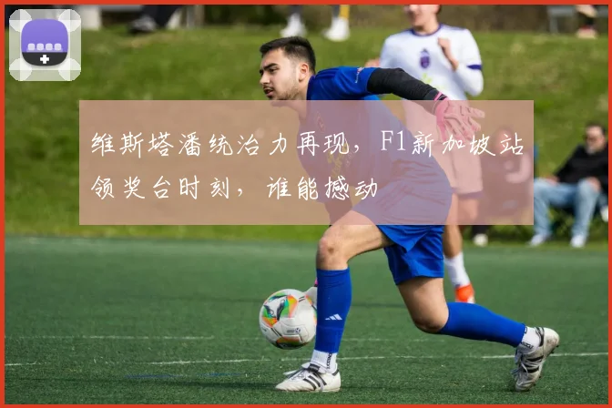 维斯塔潘统治力再现,F1新加坡站领奖台时刻,谁能撼动
