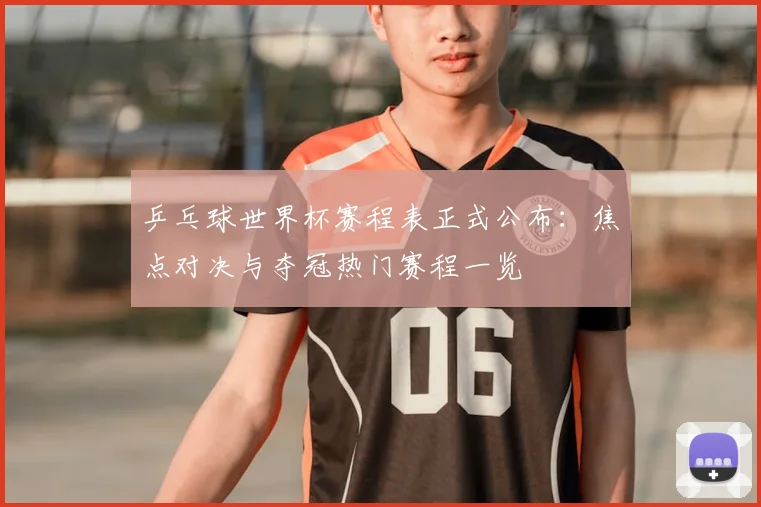 乒乓球世界杯赛程表正式公布：焦点对决与夺冠热门赛程一览