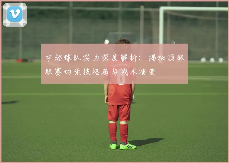 中超球队实力深度解析：揭秘顶级联赛的竞技格局与战术演变