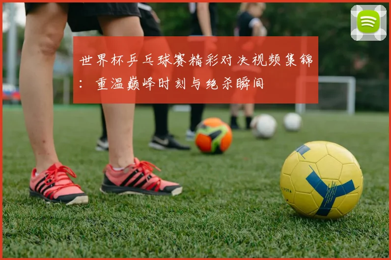 世界杯乒乓球赛精彩对决视频集锦：重温巅峰时刻与绝杀瞬间