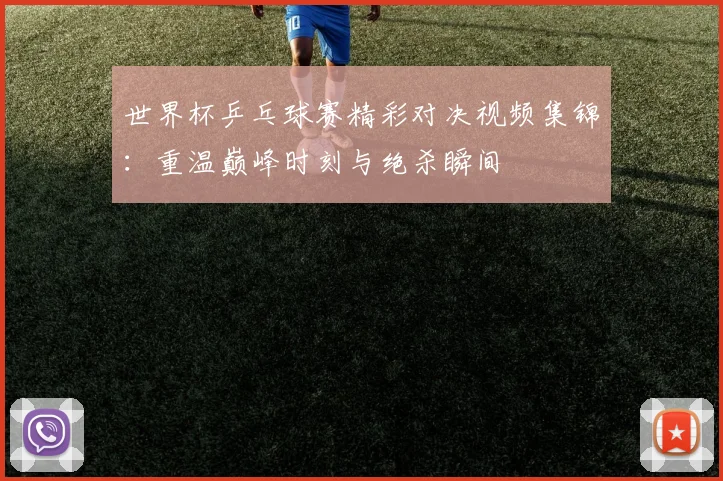 世界杯乒乓球赛精彩对决视频集锦:重温巅峰时刻与绝杀瞬间
