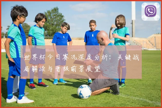 世界杯今日赛况深度分析：关键战局解读与晋级前景展望