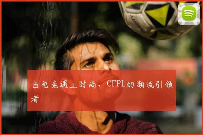 当电竞遇上时尚,CFPL的潮流引领者