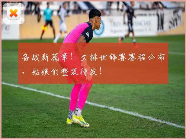 备战新篇章!女排世锦赛赛程公布,姑娘们整装待发!