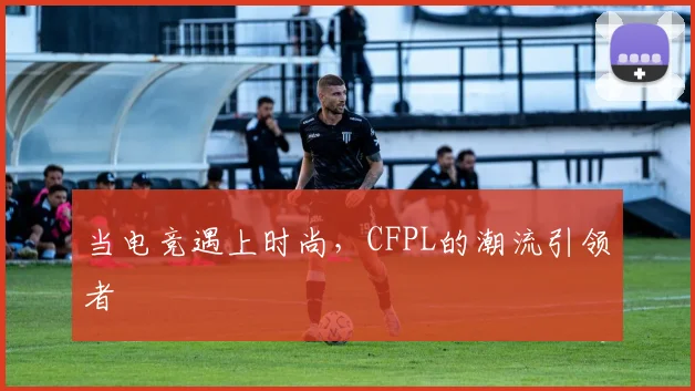 当电竞遇上时尚,CFPL的潮流引领者