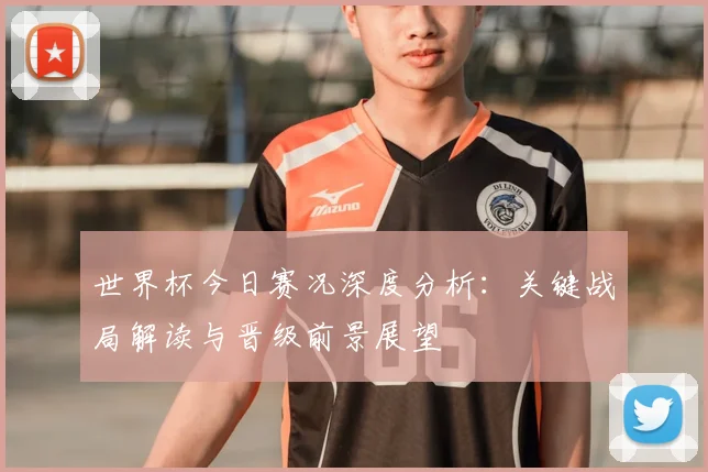 世界杯今日赛况深度分析：关键战局解读与晋级前景展望